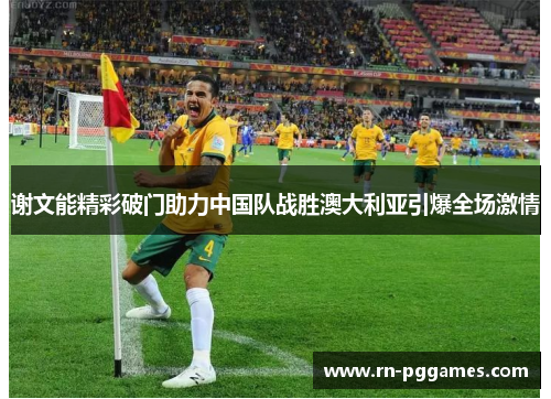 谢文能精彩破门助力中国队战胜澳大利亚引爆全场激情 谢文能精彩破门助力中国队战胜澳大利亚引爆全场激情