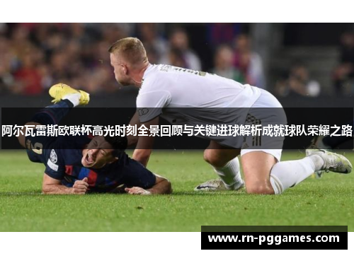 阿尔瓦雷斯欧联杯高光时刻全景回顾与关键进球解析成就球队荣耀之路 阿尔瓦雷斯欧联杯高光时刻全景回顾与关键进球解析成就球队荣耀之路