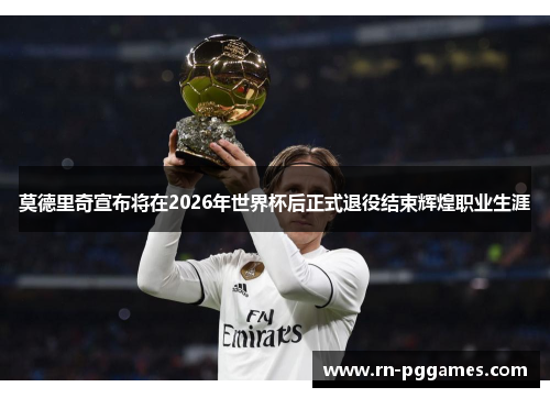 莫德里奇宣布将在2026年世界杯后正式退役结束辉煌职业生涯