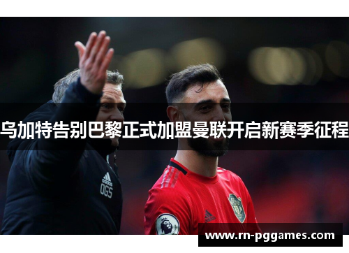 乌加特告别巴黎正式加盟曼联开启新赛季征程 乌加特告别巴黎正式加盟曼联开启新赛季征程