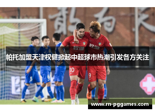 帕托加盟天津权健掀起中超球市热潮引发各方关注 帕托加盟天津权健掀起中超球市热潮引发各方关注