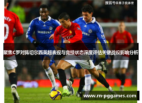 聚焦C罗对阵切尔西英超表现与竞技状态深度评估关键战役影响分析